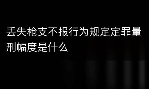 丢失枪支不报行为规定定罪量刑幅度是什么