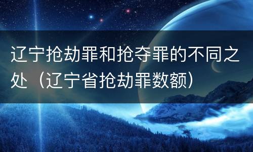 辽宁抢劫罪和抢夺罪的不同之处（辽宁省抢劫罪数额）