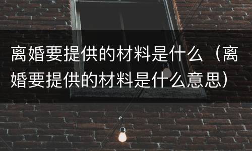离婚要提供的材料是什么（离婚要提供的材料是什么意思）