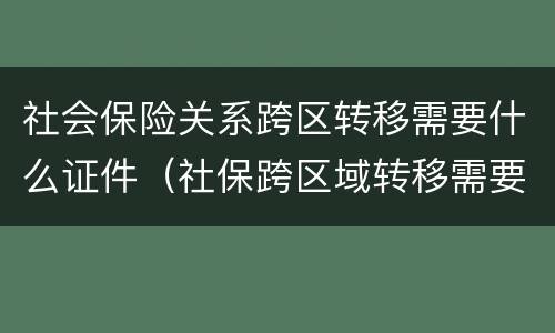 社会保险关系跨区转移需要什么证件（社保跨区域转移需要哪些材料）