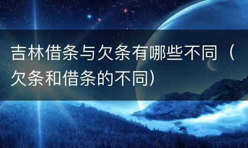 吉林借条与欠条有哪些不同（欠条和借条的不同）