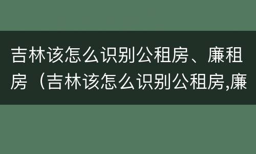 吉林该怎么识别公租房、廉租房（吉林该怎么识别公租房,廉租房呢）