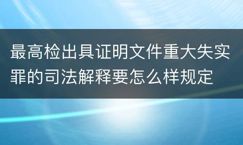 最高检出具证明文件重大失实罪的司法解释要怎么样规定