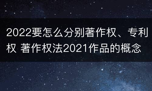 2022要怎么分别著作权、专利权 著作权法2021作品的概念