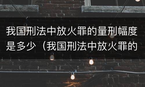 我国刑法中放火罪的量刑幅度是多少（我国刑法中放火罪的量刑幅度是多少年）