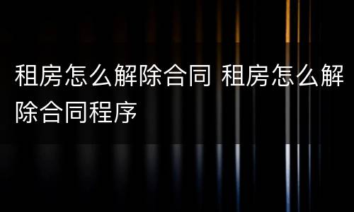 租房怎么解除合同 租房怎么解除合同程序