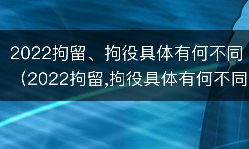 2022拘留、拘役具体有何不同（2022拘留,拘役具体有何不同之处）