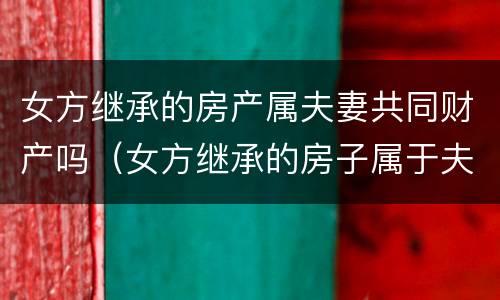 女方继承的房产属夫妻共同财产吗（女方继承的房子属于夫妻共同财产吗）