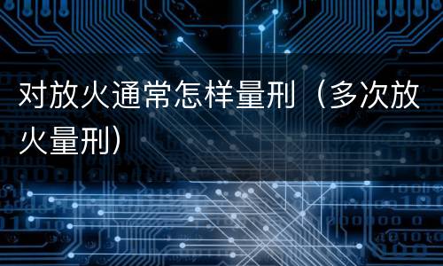 对放火通常怎样量刑（多次放火量刑）