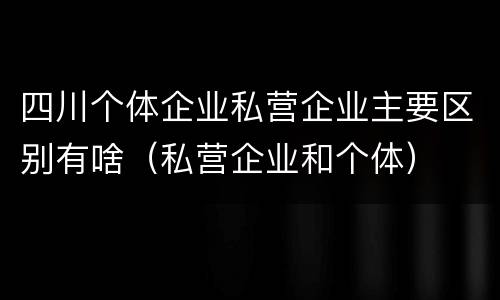 四川个体企业私营企业主要区别有啥（私营企业和个体）