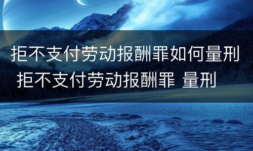 拒不支付劳动报酬罪如何量刑 拒不支付劳动报酬罪 量刑