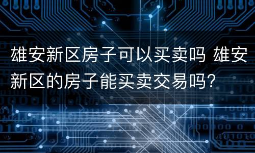 雄安新区房子可以买卖吗 雄安新区的房子能买卖交易吗?