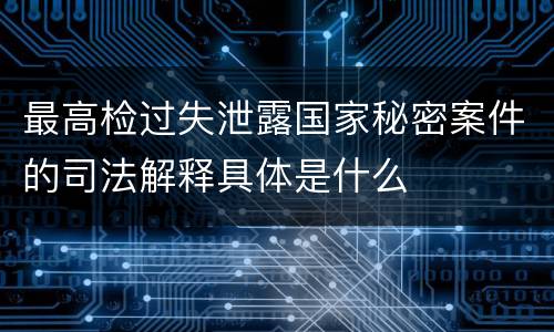 最高检过失泄露国家秘密案件的司法解释具体是什么