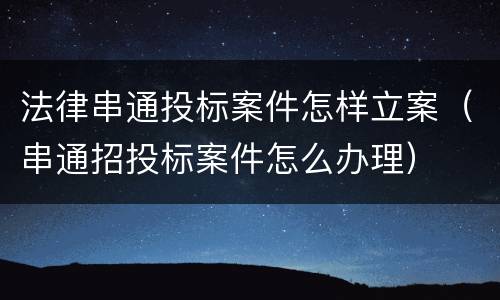 法律串通投标案件怎样立案（串通招投标案件怎么办理）