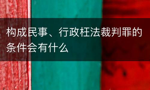 构成民事、行政枉法裁判罪的条件会有什么