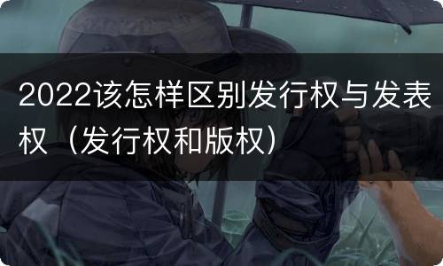 2022该怎样区别发行权与发表权（发行权和版权）