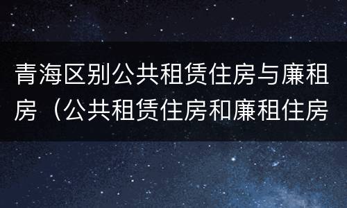 青海区别公共租赁住房与廉租房（公共租赁住房和廉租住房的区别）