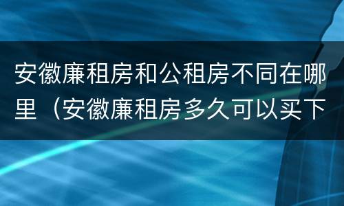 安徽廉租房和公租房不同在哪里（安徽廉租房多久可以买下来）