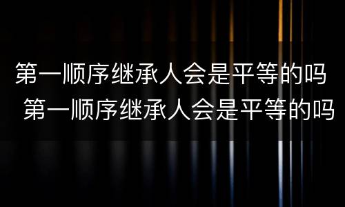 第一顺序继承人会是平等的吗 第一顺序继承人会是平等的吗知乎