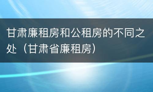 甘肃廉租房和公租房的不同之处（甘肃省廉租房）