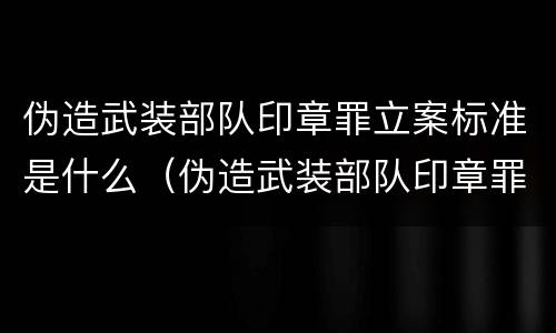 伪造武装部队印章罪立案标准是什么（伪造武装部队印章罪立案标准是什么意思）