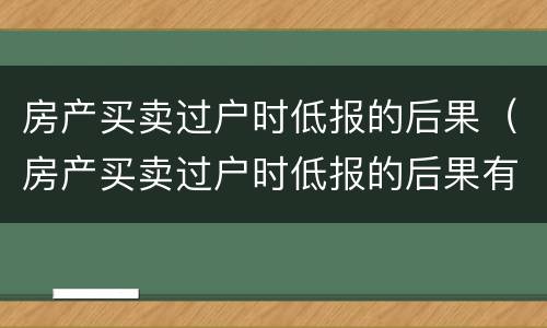 房产买卖过户时低报的后果（房产买卖过户时低报的后果有办法解决吗）