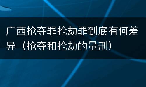 广西抢夺罪抢劫罪到底有何差异（抢夺和抢劫的量刑）