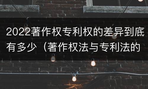 2022著作权专利权的差异到底有多少（著作权法与专利法的区别）