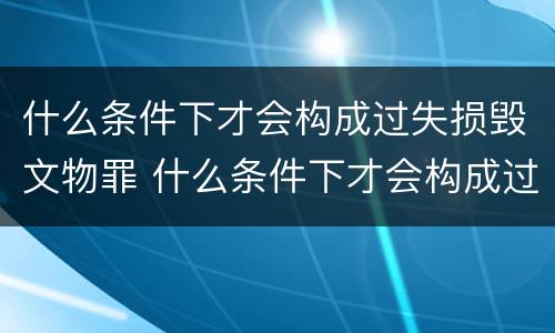 什么条件下才会构成过失损毁文物罪 什么条件下才会构成过失损毁文物罪行