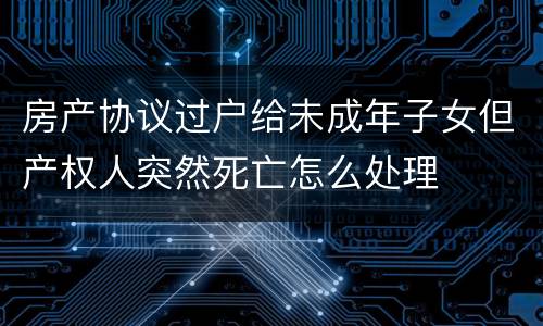 房产协议过户给未成年子女但产权人突然死亡怎么处理