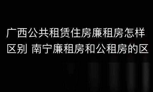 广西公共租赁住房廉租房怎样区别 南宁廉租房和公租房的区别