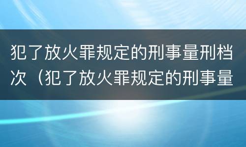 犯了放火罪规定的刑事量刑档次（犯了放火罪规定的刑事量刑档次是多少）
