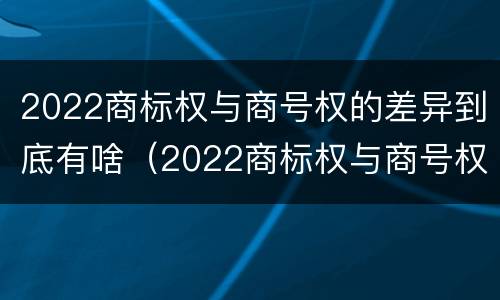 2022商标权与商号权的差异到底有啥（2022商标权与商号权的差异到底有啥区别）