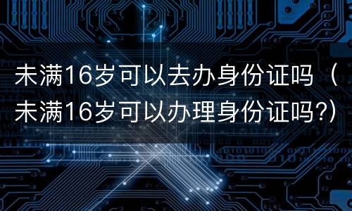 未满16岁可以去办身份证吗（未满16岁可以办理身份证吗?）
