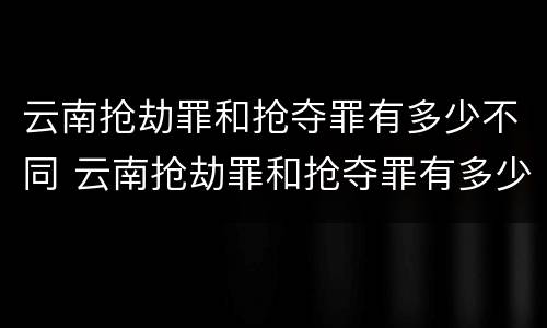 云南抢劫罪和抢夺罪有多少不同 云南抢劫罪和抢夺罪有多少不同呢