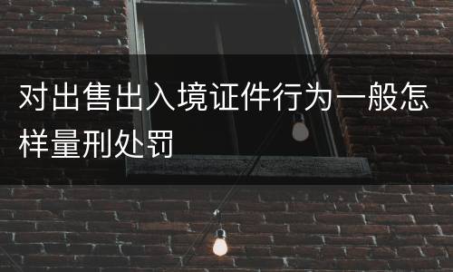 对出售出入境证件行为一般怎样量刑处罚