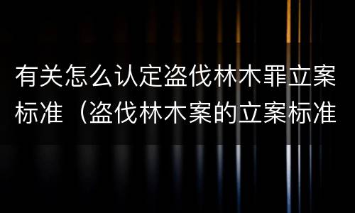 有关怎么认定盗伐林木罪立案标准（盗伐林木案的立案标准及定罪与量刑）