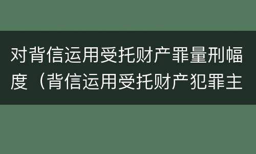 对背信运用受托财产罪量刑幅度（背信运用受托财产犯罪主体）