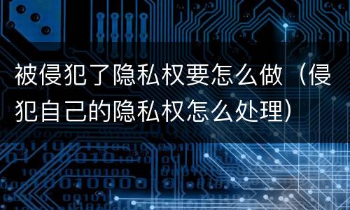 被侵犯了隐私权要怎么做（侵犯自己的隐私权怎么处理）