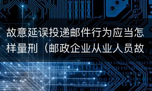 故意延误投递邮件行为应当怎样量刑（邮政企业从业人员故意延误投递邮件的由什么给予处分）