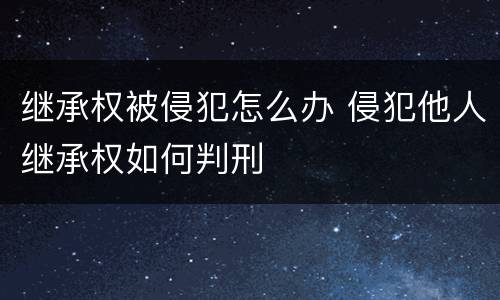 继承权被侵犯怎么办 侵犯他人继承权如何判刑