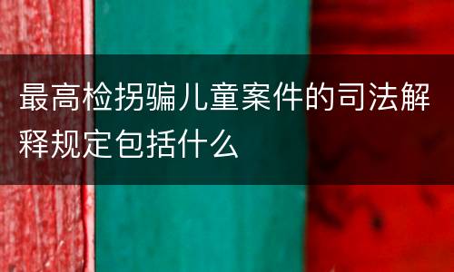 最高检拐骗儿童案件的司法解释规定包括什么