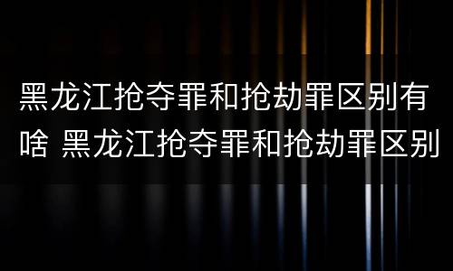 黑龙江抢夺罪和抢劫罪区别有啥 黑龙江抢夺罪和抢劫罪区别有啥关系