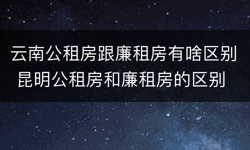 云南公租房跟廉租房有啥区别 昆明公租房和廉租房的区别