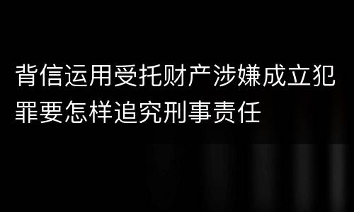 背信运用受托财产涉嫌成立犯罪要怎样追究刑事责任