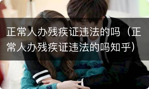 正常人办残疾证违法的吗（正常人办残疾证违法的吗知乎）