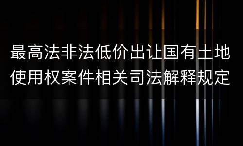 最高法非法低价出让国有土地使用权案件相关司法解释规定内容都有哪些