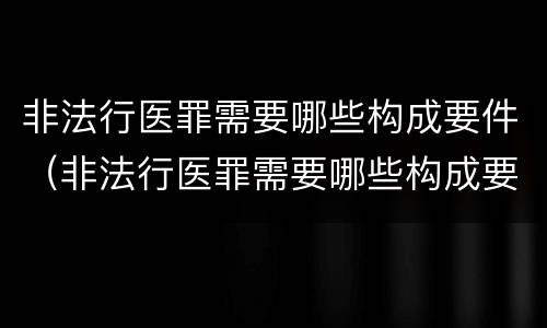 非法行医罪需要哪些构成要件（非法行医罪需要哪些构成要件和条件）