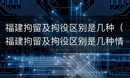 福建拘留及拘役区别是几种(福建拘留及拘役区别是几种情形)