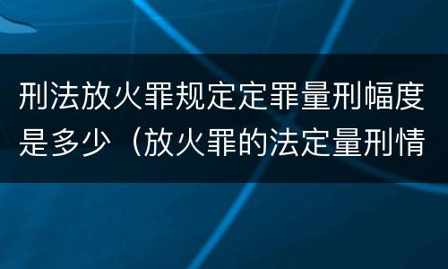 刑法放火罪规定定罪量刑幅度是多少（放火罪的法定量刑情节）